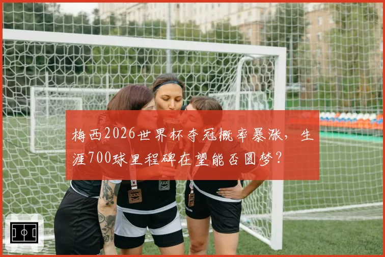 梅西2026世界杯夺冠概率暴涨,生涯700球里程碑在望能否圆梦?