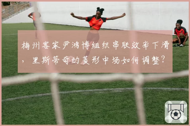 梅州客家尹鸿博组织串联效率下滑,里斯蒂奇的菱形中场如何调整?