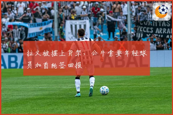 拉文被摆上货架，公牛索要年轻球员加首轮签回报