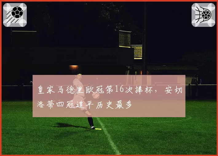 皇家马德里欧冠第16次捧杯,安切洛蒂四冠追平历史最多