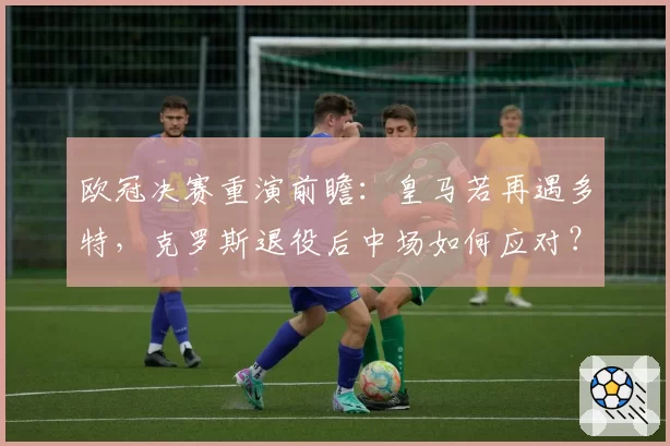 欧冠决赛重演前瞻:皇马若再遇多特,克罗斯退役后中场如何应对?