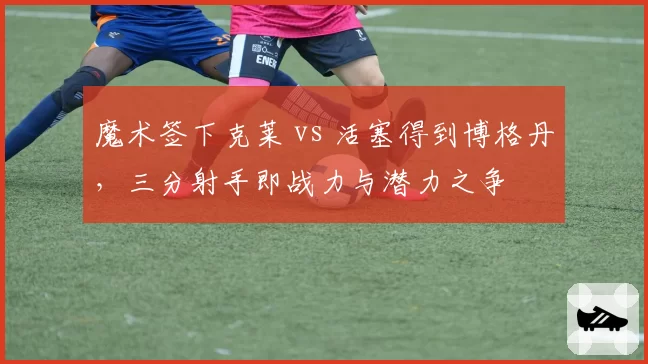 魔术签下克莱 vs 活塞得到博格丹，三分射手即战力与潜力之争