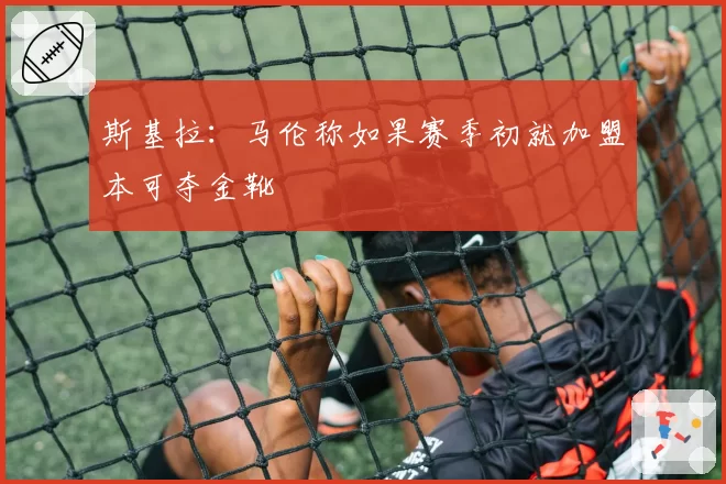 斯基拉:马伦称如果赛季初就加盟本可夺金靴