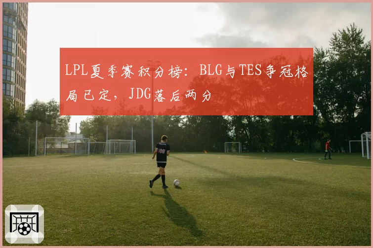 LPL夏季赛积分榜：BLG与TES争冠格局已定，JDG落后两分