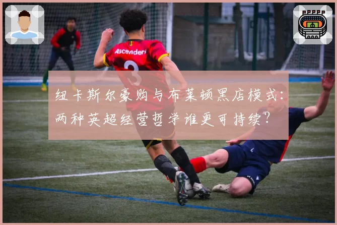 纽卡斯尔豪购与布莱顿黑店模式:两种英超经营哲学谁更可持续?