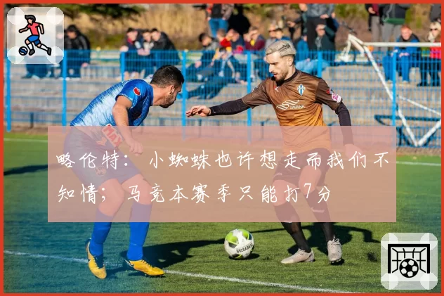 略伦特：小蜘蛛也许想走而我们不知情；马竞本赛季只能打7分