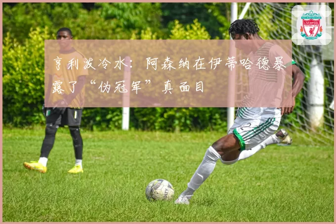 亨利泼冷水：阿森纳在伊蒂哈德暴露了“伪冠军”真面目