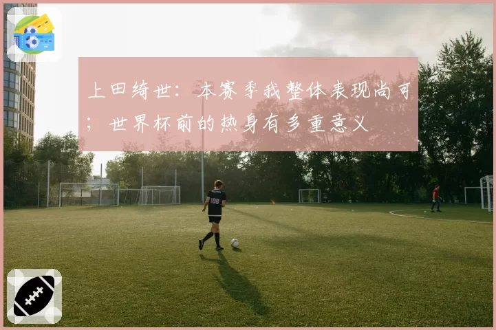上田绮世:本赛季我整体表现尚可;世界杯前的热身有多重意义