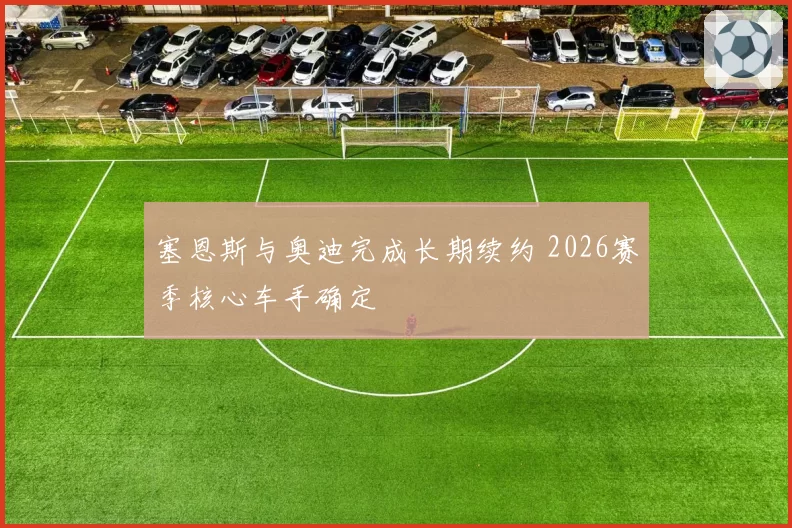 塞恩斯与奥迪完成长期续约 2026赛季核心车手确定