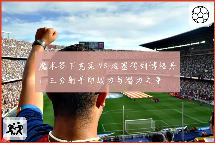 魔术签下克莱 vs 活塞得到博格丹,三分射手即战力与潜力之争