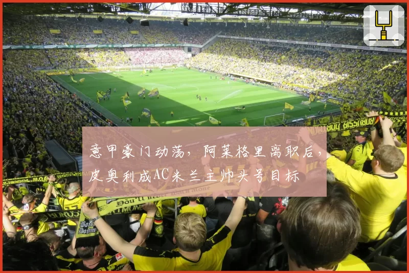 意甲豪门动荡，阿莱格里离职后，皮奥利成AC米兰主帅头号目标