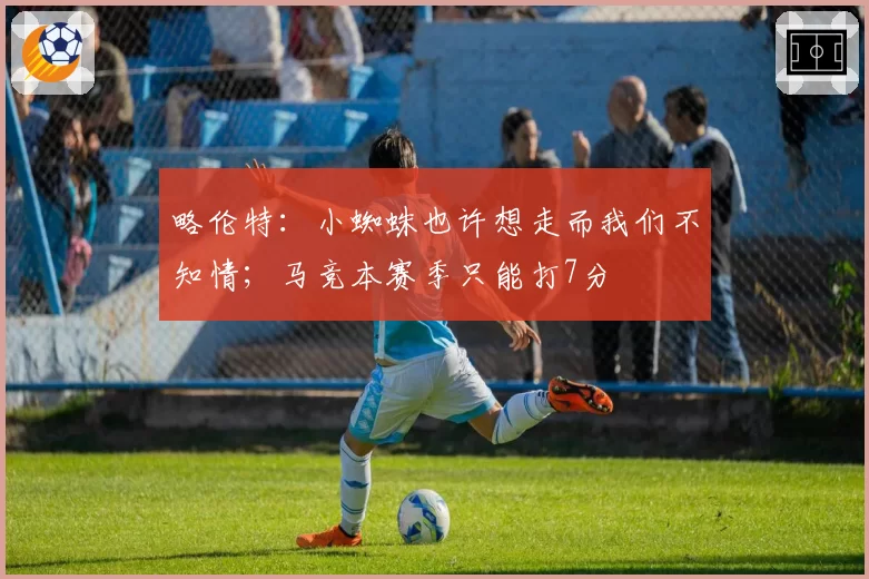 略伦特：小蜘蛛也许想走而我们不知情；马竞本赛季只能打7分