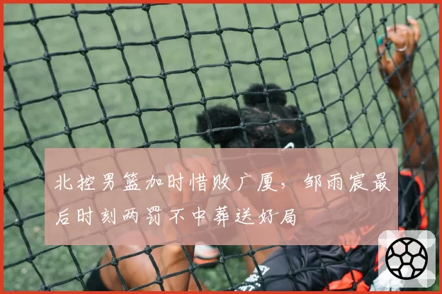 北控男篮加时惜败广厦，邹雨宸最后时刻两罚不中葬送好局