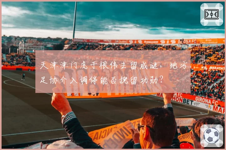 天津津门虎于根伟去留成谜，地方足协介入调停能否挽留功勋？