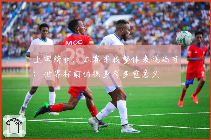 上田绮世:本赛季我整体表现尚可;世界杯前的热身有多重意义