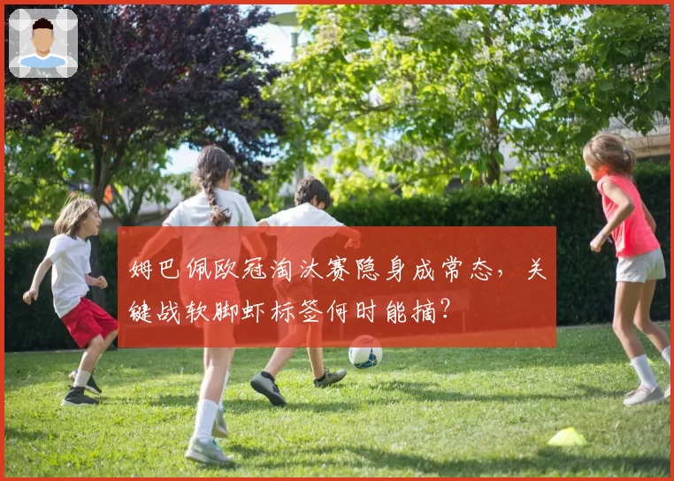 姆巴佩欧冠淘汰赛隐身成常态,关键战软脚虾标签何时能摘?