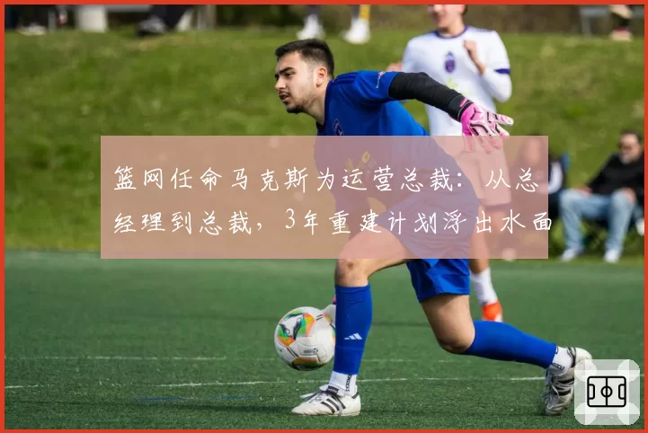 篮网任命马克斯为运营总裁：从总经理到总裁，3年重建计划浮出水面