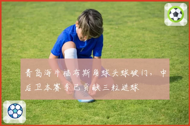 青岛海牛福布斯角球头球破门，中后卫本赛季已贡献三粒进球