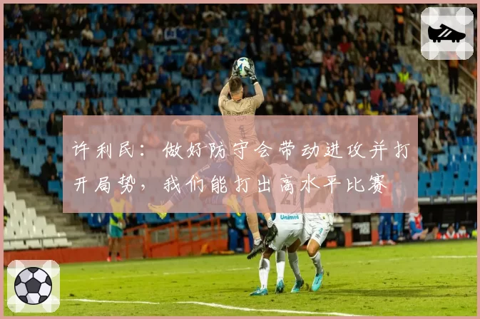 许利民:做好防守会带动进攻并打开局势,我们能打出高水平比赛