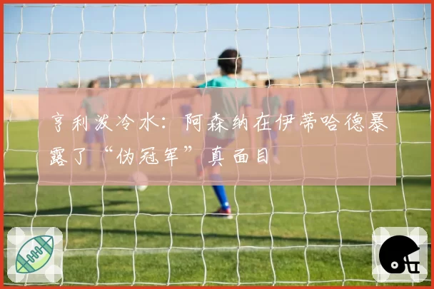 亨利泼冷水：阿森纳在伊蒂哈德暴露了“伪冠军”真面目