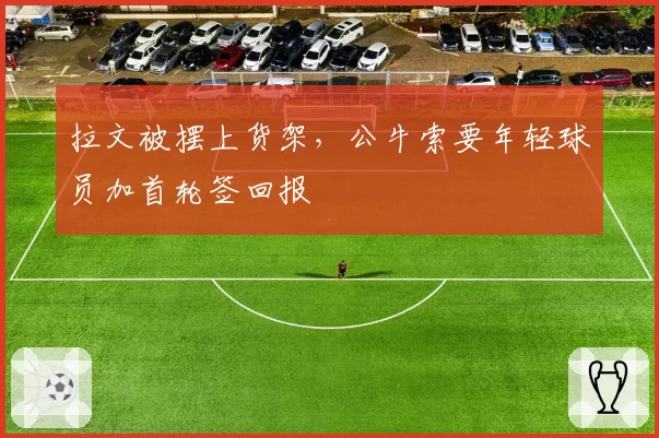 拉文被摆上货架，公牛索要年轻球员加首轮签回报