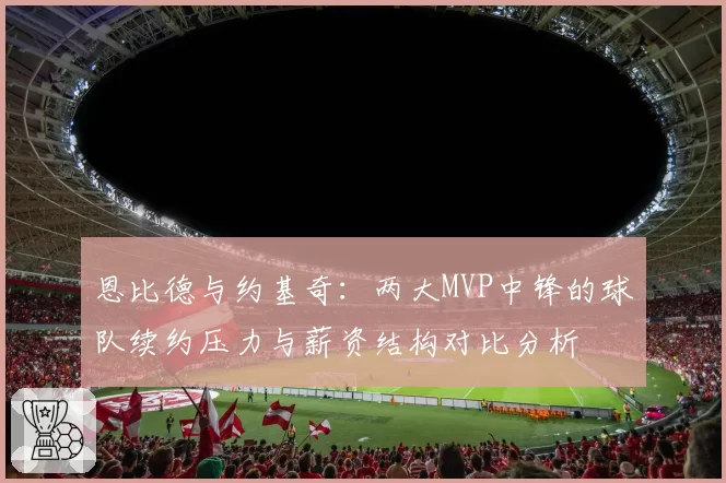 恩比德与约基奇：两大MVP中锋的球队续约压力与薪资结构对比分析