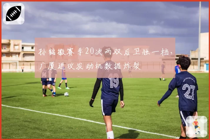 孙铭徽赛季20次两双后卫独一档，广厦进攻发动机数据炸裂