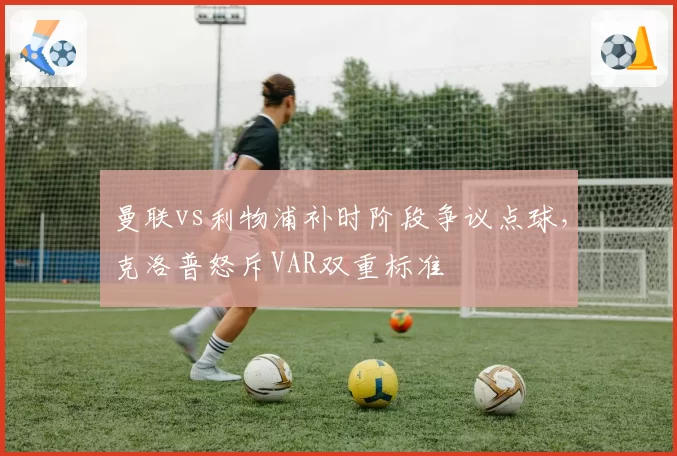 曼联vs利物浦补时阶段争议点球，克洛普怒斥VAR双重标准