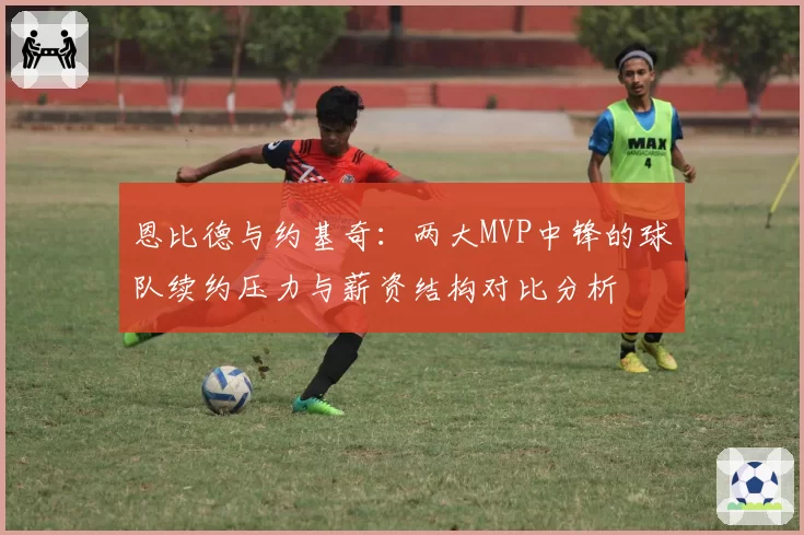 恩比德与约基奇:两大MVP中锋的球队续约压力与薪资结构对比分析