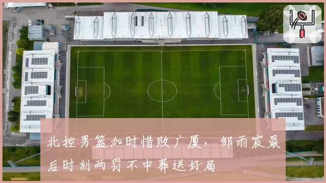北控男篮加时惜败广厦，邹雨宸最后时刻两罚不中葬送好局