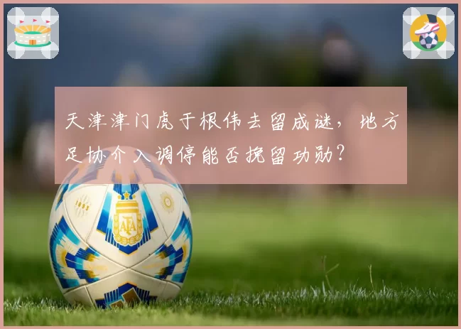 天津津门虎于根伟去留成谜，地方足协介入调停能否挽留功勋？