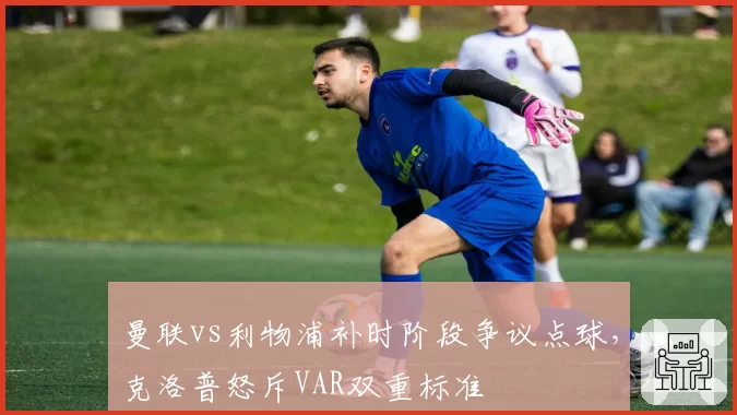 曼联vs利物浦补时阶段争议点球，克洛普怒斥VAR双重标准