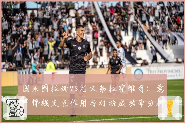 国米图拉姆vs尤文弗拉霍维奇:意甲锋线支点作用与对抗成功率分析