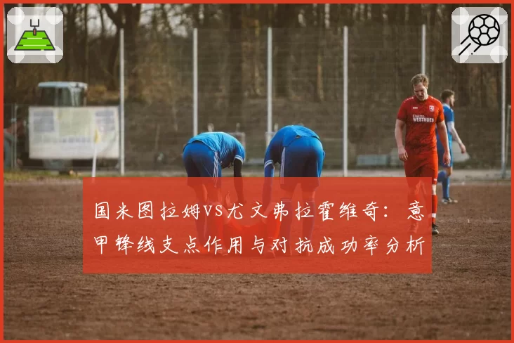 国米图拉姆vs尤文弗拉霍维奇:意甲锋线支点作用与对抗成功率分析
