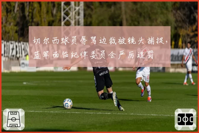 切尔西球员辱骂边裁被镜头捕捉,蓝军面临纪律委员会严厉追罚