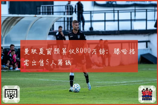 曼联夏窗预算仅8000万镑：滕哈格需出售5人筹钱