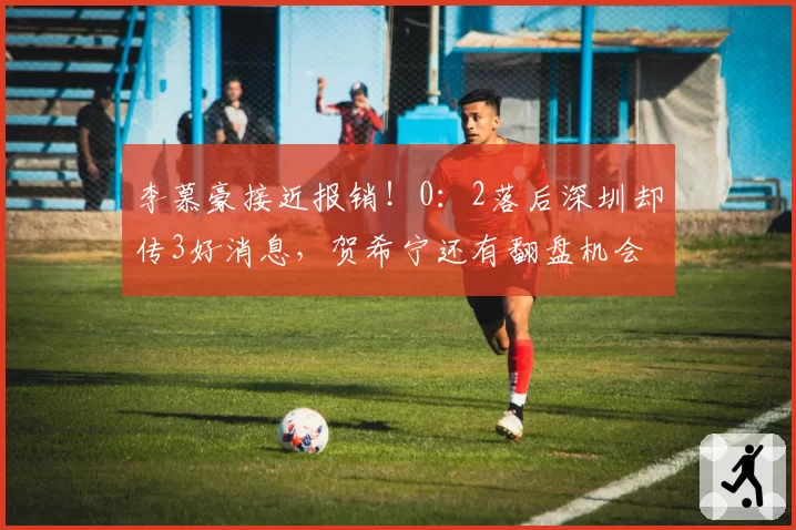 李慕豪接近报销！0：2落后深圳却传3好消息，贺希宁还有翻盘机会