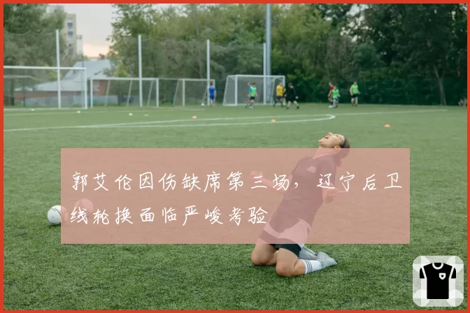 郭艾伦因伤缺席第三场，辽宁后卫线轮换面临严峻考验