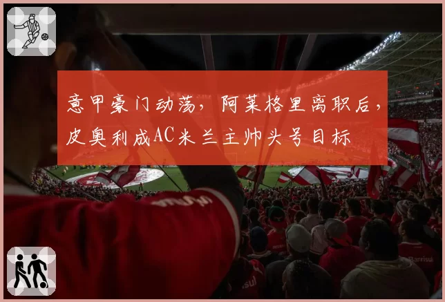 意甲豪门动荡,阿莱格里离职后,皮奥利成AC米兰主帅头号目标