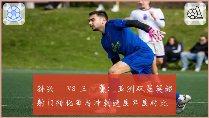 孙兴慜 vs 三笘薰：亚洲双星英超射门转化率与冲刺速度年度对比