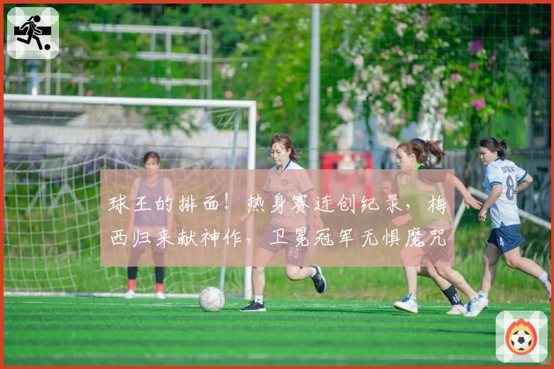 球王的排面!热身赛连创纪录,梅西归来献神作,卫冕冠军无惧魔咒