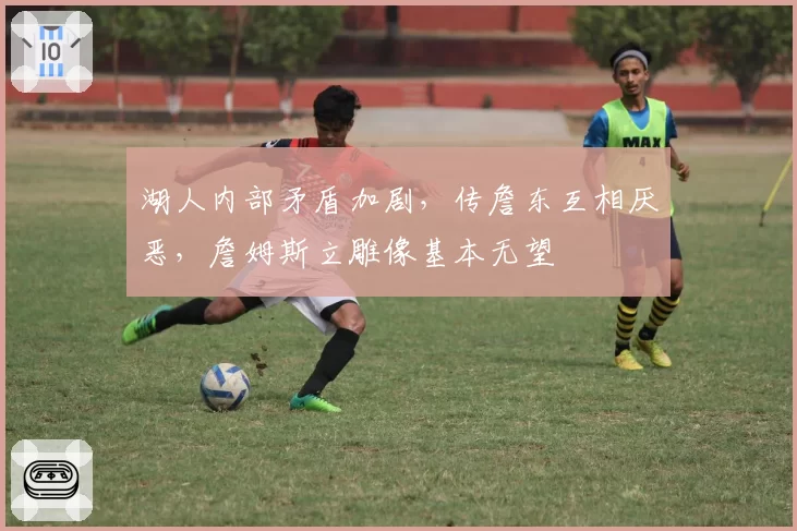 湖人内部矛盾加剧，传詹东互相厌恶，詹姆斯立雕像基本无望