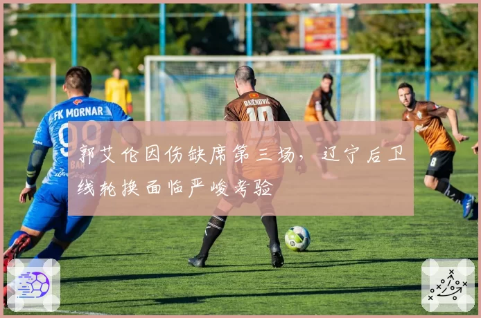 郭艾伦因伤缺席第三场，辽宁后卫线轮换面临严峻考验