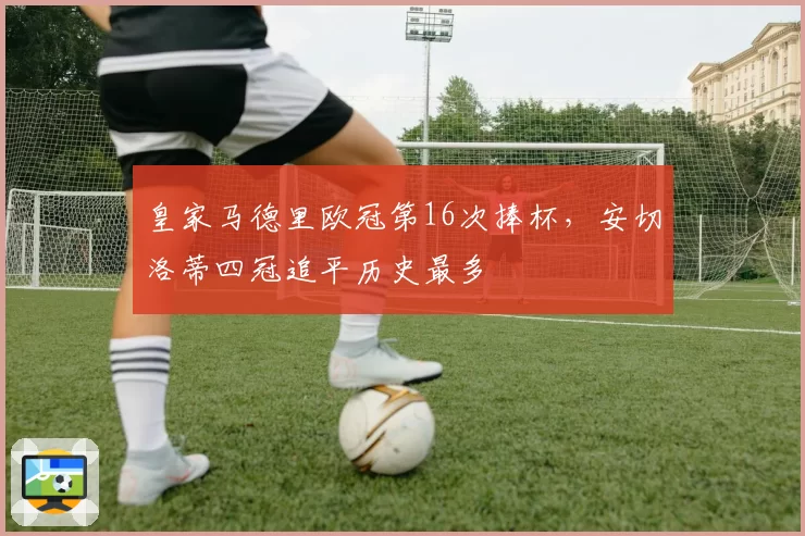 皇家马德里欧冠第16次捧杯,安切洛蒂四冠追平历史最多