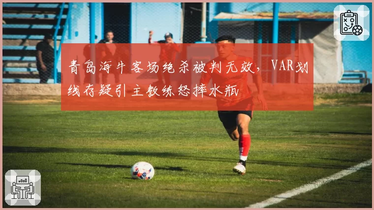 青岛海牛客场绝杀被判无效，VAR划线存疑引主教练怒摔水瓶