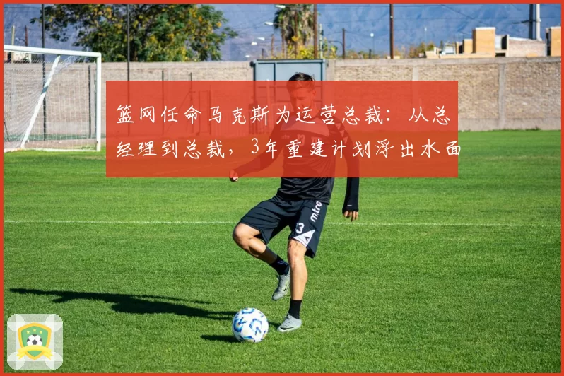 篮网任命马克斯为运营总裁：从总经理到总裁，3年重建计划浮出水面
